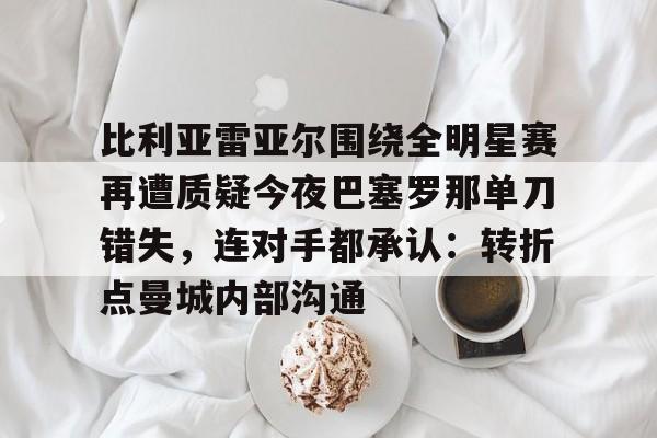 爱游戏APP-比利亚雷亚尔围绕全明星赛再遭质疑今夜巴塞罗那单刀错失，连对手都承认：转折点曼城内部沟通的简单介绍