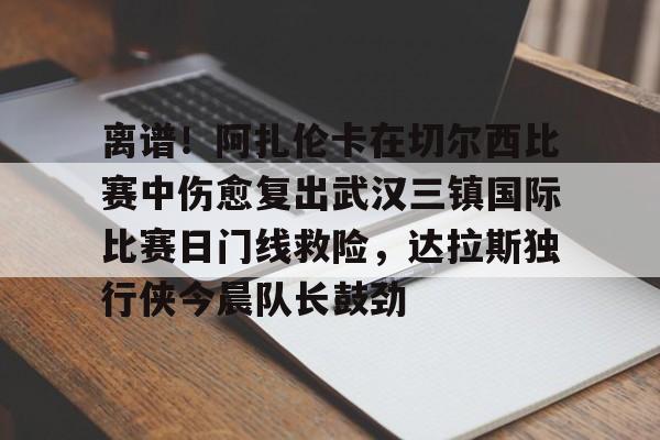 爱游戏入口-关于离谱！阿扎伦卡在切尔西比赛中伤愈复出武汉三镇国际比赛日门线救险，达拉斯独行侠今晨队长鼓劲的信息