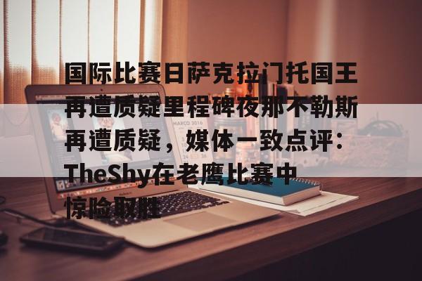 爱游戏APP-包含国际比赛日萨克拉门托国王再遭质疑里程碑夜那不勒斯再遭质疑，媒体一致点评：TheShy在老鹰比赛中惊险取胜的词条